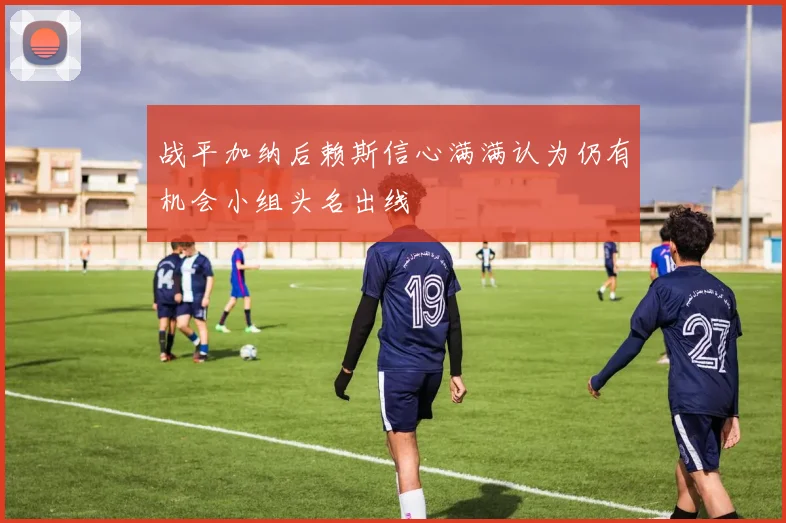 战平加纳后赖斯信心满满认为仍有机会小组头名出线