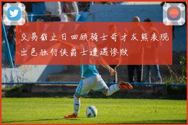 交易截止日回顾骑士奇才灰熊表现出色独行侠爵士遭遇惨败
