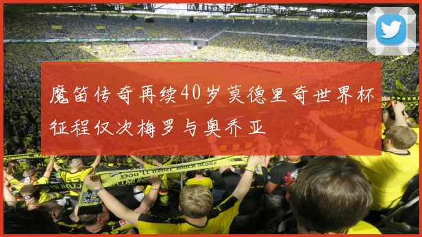 魔笛传奇再续40岁莫德里奇世界杯征程仅次梅罗与奥乔亚