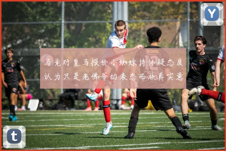 马竞对皇马报价小蜘蛛持怀疑态度认为只是老佛爷的表态而非真实意图