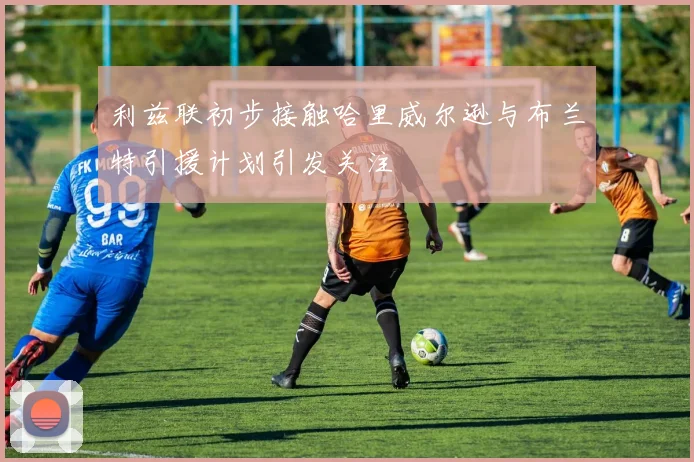 利兹联初步接触哈里威尔逊与布兰特引援计划引发关注