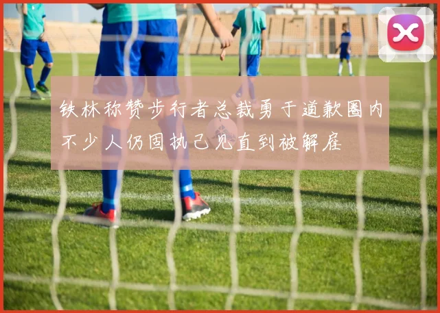 铁林称赞步行者总裁勇于道歉圈内不少人仍固执己见直到被解雇